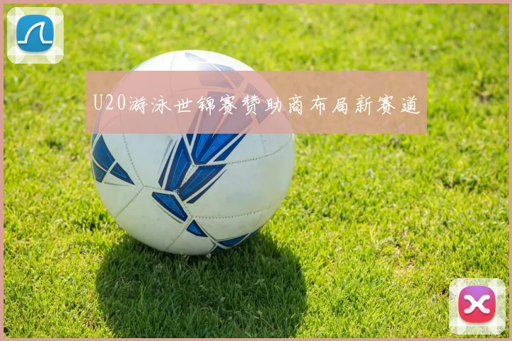 U20游泳世锦赛赞助商布局新赛道