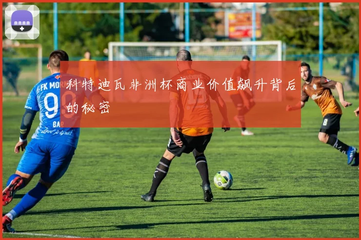 科特迪瓦非洲杯商业价值飙升背后的秘密