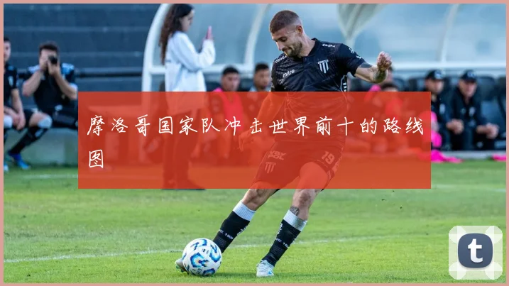 摩洛哥国家队冲击世界前十的路线图