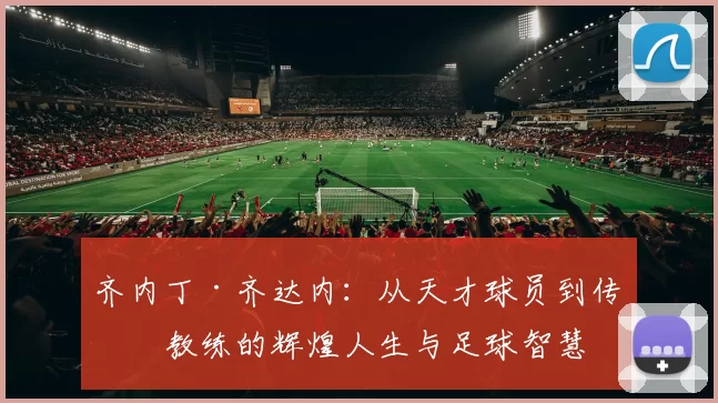 齐内丁·齐达内：从天才球员到传奇教练的辉煌人生与足球智慧