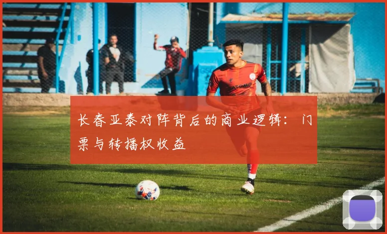 长春亚泰对阵背后的商业逻辑：门票与转播权收益
